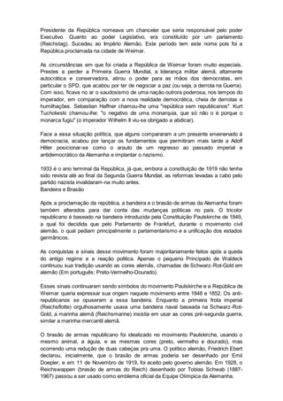 Presidente da República nomeava um chanceler que seria responsável pelo poder
Executivo. Quanto ao poder Legislativo, era constituído por um parlamento
(Reichstag). Sucedeu ao Império Alemão. Este período tem este nome pois foi a
República proclamada na cidade de Weimar.
As circunstâncias em que foi criada a República de Weimar foram muito especiais.
Prestes a perder a Primeira Guerra Mundial, a liderança militar alemã, altamente
autocrática e conservadora, atirou o poder para as mãos dos democratas, em
particular o SPD, que acabou por ter de negociar a paz (ou seja, a derrota na Guerra).
Com isso, ficava no ar o saudosismo de uma nação outrora poderosa, nos tempos do
imperador, em comparação com a nova realidade democrática, cheia de derrotas e
humilhações. Sebastian Haffner chamou-lhe uma "república sem republicanos". Kurt
Tucholwski chamou-lhe: "o negativo de uma monarquia, que só não o é porque o
monarca fugiu" (o imperador Wilhelm II viu-se obrigado a abdicar).
Face a essa situação política, que alguns compararam a um presente envenenado à
democracia, acabou por lançar os fundamentos que permitiram mais tarde a Adolf
Hitler posicionar-se como o arauto de um regresso ao passado imperial e
antidemocrático da Alemanha e implantar o nazismo.
1933 é o ano terminal da República, já que, embora a constituição de 1919 não tenha
sido revista até ao final da Segunda Guerra Mundial, as reformas levadas a cabo pelo
partido nazista invalidaram-na muito antes.
Bandeira e Brasão
Após a proclamação da república, a bandeira e o brasão de armas da Alemanha foram
também alterados para dar conta das mudanças políticas no país. O tricolor
republicano é baseado na bandeira introduzida pela Constituição Paulskirche de 1849,
a qual foi decidida que pelo Parlamento de Frankfurt, durante o movimento civil
alemão, o qual pediam principalmente o parlamentarismo e a unificação dos estados
germânicos.
As conquistas e sinais desse movimento foram majoritariamente feitos após a queda
do antigo regime e a reação politica. Apenas o pequeno Principado de Waldeck
continuou sua tradição usando as cores alemãs, chamadas de Schwarz-Rot-Gold em
alemão (Em português: Preto-Vermelho-Dourado).
Esses sinais continuaram sendo símbolos do movimento Paulskirche e a República de
Weimar queria expressar sua origem naquele movimento entre 1848 e 1852. Os anti-
republicanos se opuseram a essa bandeira. Enquanto a primeira frota imperial
(Reichsflotte) orgulhosamente usava uma bandeira naval baseada na Schwarz-Rot-
Gold, a marinha alemã (Reichsmarine) insistia em usar as cores pré-segunda guerra,
similar a marinha mercantil alemã.
O brasão de armas republicano foi idealizado no movimento Paulskirche, usando o
mesmo animal, a águia, e as mesmas cores (preto, vermelho e dourado), mas
ocorrendo uma redução de duas cabeças pra uma. O político alemão, Friedrich Ebert
declarou, inicialmente, que o brasão de armas poderia ser desenhado por Emil
Doepler, e em 11 de Novembro de 1919, foi aceito pelo governo alemão. Em 1928, o
Reichswappen (brasão de armas do Reich) desenhado por Tobias Schwab (1887-
1967) passou a ser usado como emblema oficial da Equipe Olímpica da Alemanha.
 