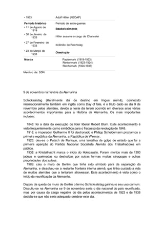 • 1933 Adolf Hitler (NSDAP)
Período histórico Período de entre-guerras
• 11 de Agosto de
1919
Estabelecimento
• 30 de Janeiro de
1933 Hitler assume o cargo de Chanceler
• 27 de Fevereiro de
1933 Incêndio do Reichstag
• 23 de Março de
1933
Dissolução
Moeda Papiermark (1919-1923)
Rentenmark (1923-1924)
Reichsmark (1924-1933)
Membro de: SDN
9 de novembro na história da Alemanha
Schicksalstag (literalmente dia do destino em língua alemã), conhecido
internacionalmente também em inglês como Day of fate, é o título dado ao dia 9 de
novembro pelos alemães, devido a neste dia terem ocorrido em diversos anos vários
acontecimentos importantes para a História da Alemanha. Os mais importantes
incluem:
1848: foi a data da execução do líder liberal Robert Blum. Este acontecimento é
visto frequentemente como simbólico para o fracasso da revolução de 1848.
1918: o imperador Guilherme II foi destronado e Philipp Scheidemann proclamou a
primeira república da Alemanha, a República de Weimar.
1923: deu-se o Putsch de Munique, uma tentativa de golpe de estado que foi a
primeira aparição do Partido Nacional Socialista Alemão dos Trabalhadores em
público.
1938: a Kristallnacht marca o inicio do Holocausto. Foram mortos mais de 1300
judeus e queimadas ou destruídas por outras formas muitas sinagogas e outras
propriedades dos judeus.
1989: caiu o muro de Berlim que tinha sido símbolo para da separação da
Alemanha, e dissolveu-se a restante fronteira interna alemã, que tinha custado a vida
de muitos alemães que a tentaram atravessar. Este acontecimento é visto como o
início da reunificação da Alemanha.
Depois da queda do muro de Berlim o termo Schicksalstag ganhou o seu uso comum.
Discutiu-se na Alemanha se 9 de novembro seria o dia nacional do país reunificado,
mas por causa da carga negativa do dia pelos acontecimentos de 1923 e de 1938
decidiu-se que não seria adequado celebrar este dia.
 