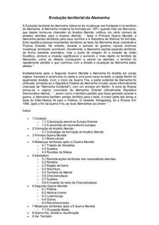 Evolução territorial da Alemanha
A Evolução territorial da Alemanha refere-se às mudanças nas fronteiras e no território
da Alemanha. A Alemanha moderna foi formada em 1871, quando Otto von Bismarck,
que depois tornou-se chanceler do Império Alemão, unificou um certo número de
estados alemães para o Império Alemão. 1
Após a Primeira Guerra Mundial, a
Alemanha perdeu territórios para seus vizinhos e a República de Weimar foi formada.
Esta república possuia importantes territórios ao leste da Alemanha atual, sobretudo a
Prússia Oriental. No entanto, durante o período do governo nazista enormes
mudanças territoriais ocorreram. Inicialmente, a Alemanha nazista expandiu territórios
de forma bastante dramática, mas o ponto de viragem foi a invasão da União
Soviética, embora a invasão significasse o aumento o mais rápido no território de
Alemanha, como os Aliados começaram a vencer os alemães, o território foi
rapidamente perdido o que culminou com a divisão e ocupação da Alemanha pelos
aliados 2
Imediatamente após a Segunda Guerra Mundial a Alemanha foi dividida em zonas
inglesa, francesa e americana no oeste e uma zona russa no leste, a capital Berlim foi
igualmente dividida. Com o início da Guerra Fria, a parte ocidental da Alemanha foi
unificada, tornando-se a República Federal da Alemanha (muitas vezes informalmente
chamada de "Alemanha Ocidental"), com um enclave em Berlim. A zona da Rússia
tornou-se o regime comunista da Alemanha Oriental (oficialmente República
Democrática Alemã). 1
, assim como o território perdido que havia ganhado durante a
guerra, a Alemanha também perdeu território para o leste. A maior parte das terras a
leste do Oder-Neisse foi para a Polônia. O restante, Königsberg, foi a Rússia. Em
1990, após o fim da Guerra Fria, as duas Alemanhas se uniram 1
.
Índice
 1 Contexto
o 1.1 Colonização alemã na Europa Oriental
o 1.2 A ascensão do nacionalismo europeu
 2 Formação do Império Alemão
o 2.1 Cronologia da formação do Império Alemão
 3 Primeira Guerra Mundial
o 3.1 Brest-Litovsk
 4 Mudanças territoriais após a I Guerra Mundial
o 4.1 Tratado de Versalhes
o 4.2 Sudetos
o 4.3 Revoltas da Silésia
 5 Interbellum
o 5.1 Reivindicações territoriais dos nacionalistas alemães
o 5.2 Renânia
o 5.3 Região de Sarre
o 5.4 Anschluss
o 5.5 Território de Memel
o 5.6 Checoslováquia
o 5.7 Sudetos
o 5.8 A invasão do resto da Checoslováquia
 6 Segunda Guerra Mundial
o 6.1 Polônia
o 6.2 Alsácia-Lorena
o 6.3 Luxemburgo
o 6.4 Outros
o 6.5 Reconhecimento
 7 Mudanças territoriais após a II Guerra Mundial
o 7.1 Ocupação Aliada
 8 Guerra fria, divisão e reunificação
 9 Ver Também
 