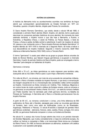 HISTÓRIA DA ALEMANHA:
A história da Alemanha inclui os acontecimentos ocorridos nos territórios de língua
alemã que correspondem aproximadamente ao Estado formado em 1871 em
Versalhes, quando o Império Alemão, dirigido pela Prússia, foi constituído.
O Sacro Império Romano Germânico, que existiu desde o século VIII até 1806, é
considerado o primeiro Reich alemão (Reich, Império, em alemão, termo usado para
descrever os sucessivos períodos históricos do povo alemão). No momento de maior
extensão territorial, o Império incluía o que são hoje a Alemanha, a Áustria, a
Eslovênia, a República Checa, o oeste da Polônia, os Países Baixos, o leste da
França, a Suíça e partes da Itália central e setentrional. A partir de meados do século
XV, passou a ser conhecido como o "Sacro Império Romano da Nação Germânica". O
Império Alemão de 1871-1918 é chamado de o Segundo Reich, de modo a indicar a
sua descendência do império medieval. Segundo o mesmo raciocínio, Adolf Hitler
referia-se à Alemanha Nazista (1933-1945) como o Terceiro Reich.
O termo "germanos" é usado para referir-se ao grupo ou grupos étnicos oriundos da
Idade do Bronze Nórdica, que falavam línguas germânicas e ocupavam a chamada
Germânia. A partir do período histórico do Sacro Império, pode ser empregado o termo
"alemães" para designar os habitantes do Império.
Germanos e romanos
Entre 800 e 70 a.C., as tribos germânicas no norte migraram para território celta,
avançando até os rios Oder e Reno e para o que é hoje a Alemanha meridional.
Por volta de 58 a.C., os romanos, por meio de uma sucessão de campanhas militares,
tornaram o Reno a fronteira nordeste do Império Romano, o que levou à romanização
da margem esquerda do rio e a incorporação das sociedades celtas centro-europeias
ao Império. Construíram-se fortes romanos em Colônia, Trier, Coblença, Mogúncia e
em outros locais de modo a permitir a defesa da fronteira renana, onde os romanos e
os germanos se encontravam frente a frente. Em 9 d.C., um exército romano chefiado
por Públio Quintílio Varo foi derrotado pelo chefe germano Armínio, na Batalha da
Floresta de Teutoburgo. A Germânia até o Reno e o Danúbio permaneceram fora do
Império Romano.
A partir de 90 d.C., os romanos construíram o Limes, uma linha defensiva de 550
quilômetros do Reno até o Danúbio, planejada para conter as incursões germânicas
na fronteira, bem como uma série de fortificações (como os de Wiesbaden,
Augsburgo, Ratisbona e Passau). O século III assistiu à aparição de grandes tribos
germânicas ocidentais - alamanos, francos, catos, saxões, frísios, turíngios. Em cerca
de 260, os germanos finalmente romperam o Limes e a fronteira do Danúbio.
No século IV, o avanço dos hunos Europa adentro deu início a um período chamado
de Grandes Migrações, que mudou completamente o mapa do continente europeu. Ao
unificar os francos e conquistar a Gália, o rei merovíngio Clóvis tornou-se o fundador
do Reino Franco. Em 496, os francos derrotaram os alamanos, aceitaram a fé católica
e passaram a ser apoiados pela Igreja.
 