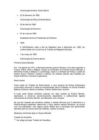 Colonização da Nova Guiné Alemã.
 27 de fevereiro de 1885:
Colonização da África Oriental Alemã.
 30 de abril de 1885:
Colonização de Kamerun
 27 de maio de 1885:
Estabelecimento do Protetorado de Wituland.
 1890:
A Grã-Bretanha cede a ilha de Helgoland para a Alemanha em 1890, em
conformidade com os termos do Tratado de Helgoland-Zanzibar.
 1 de março de 1900:
Colonização de Samoa alemã.
Primeira Guerra Mundial
Em 1 de agosto de 1914, a Alemanha declara guerra à Rússia, e nos dias seguintes a
França, Reino Unido e Bélgica. Desde os primórdios da Primeira Guerra Mundial, a
Alemanha invadiu a Bélgica e Luxemburgo, oeste e o nordeste da França, e parte do
Império Russo (Polónia, Lituânia e Letónia). As colônias alemãs são invadidas por
forças britânicas, francesas e japonesas.
Brest-Litovsk
Como parte do Tratado de Brest-Litovsk, o novo governo da Rússia bolchevique
(comunista) renunciou a todos as reivindicações para a Finlândia, os futuros Estados
Bálticos (Estónia, Letónia e Lituânia), Polônia, Bielorrússia, Ucrânia.
A maior parte destes territórios estavam em vigor cedidos ao Império Alemão,
destinados a tornar-se economicamente dependente e politicamente ligados
intimamente ao Império Alemão, sob diferentes reis e duques.
No que diz respeito aos territórios cedidos, o tratado afirmava que "a Alemanha e a
Áustria-Hungria pretendem determinar o futuro destino desses territórios, de acordo
com sua população", com alguns outros efeitos que a nomeação dos governantes
alemães para os novos tronos da Finlândia, Letónia e Lituânia.
Mudanças territoriais após a I Guerra Mundial
Tratado de Versalhes
Ver artigo principal: Tratado de Versalhes
 