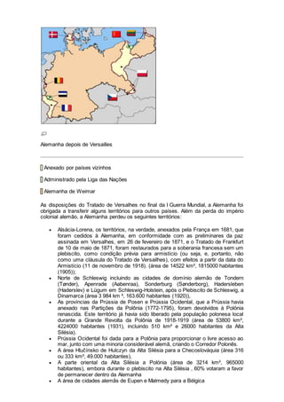 Alemanha depois de Versailles
Anexado por países vizinhos
Administrado pela Liga das Nações
Alemanha de Weimar
As disposições do Tratado de Versalhes no final da I Guerra Mundial, a Alemanha foi
obrigada a transferir alguns territórios para outros países. Além da perda do império
colonial alemão, a Alemanha perdeu os seguintes territórios:
 Alsácia-Lorena, os territórios, na verdade, anexados pela França em 1681, que
foram cedidos à Alemanha, em conformidade com as preliminares da paz
assinada em Versalhes, em 26 de fevereiro de 1871, e o Tratado de Frankfurt
de 10 de maio de 1871, foram restaurados para a soberania francesa sem um
plebiscito, como condição prévia para armistício (ou seja, e, portanto, não
como uma cláusula do Tratado de Versailhes), com efeitos a partir da data do
Armistício (11 de novembro de 1918). (área de 14522 km², 1815000 habitantes
(1905));
 Norte de Schleswig incluindo as cidades de domínio alemão de Tondern
(Tønder), Apenrade (Aabenraa), Sonderburg (Sønderborg), Hadersleben
(Haderslev) e Lügum em Schleswig-Holstein, após o Plebiscito de Schleswig, a
Dinamarca (área 3 984 km ², 163.600 habitantes (1920)),
 As províncias da Prússia de Posen e Prússia Ocidental, que a Prússia havia
anexado nas Partições da Polônia (1772-1795), foram devolvidos à Polónia
renascida. Este território já havia sido liberado pela população polonesa local
durante a Grande Revolta da Polônia de 1918-1919 (área de 53800 km²,
4224000 habitantes (1931), incluindo 510 km² e 26000 habitantes da Alta
Silésia).
 Prússia Ocidental foi dada para a Polônia para proporcionar o livre acesso ao
mar, junto com uma minoria considerável alemã, criando o Corredor Polonês.
 A área Hlučínsko de Hulczyn da Alta Silésia para a Checoslováquia (área 316
ou 333 km², 49.000 habitantes),
 A parte oriental da Alta Silésia a Polónia (área de 3214 km², 965000
habitantes), embora durante o plebiscito na Alta Silésia , 60% votaram a favor
de permanecer dentro da Alemanha
 A área de cidades alemãs de Eupen e Malmedy para a Bélgica
 