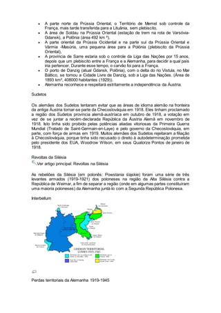  A parte norte da Prússia Oriental, o Território de Memel sob controle da
França, mais tarde transferida para a Lituânia, sem plebiscito.
 A área de Soldau na Prússia Oriental (estação de trem na rota de Varsóvia-
Gdansk), a Polônia (área 492 km ²),
 A parte oriental da Prússia Ocidental e na parte sul da Prússia Oriental e
Vármia -Masúria, uma pequena área para a Polónia (plebiscito da Prússia
Oriental),
 A província de Sarre estaria sob o controle da Liga das Nações por 15 anos,
depois que um plebiscito entre a França e a Alemanha, para decidir a qual país
iria pertencer. Durante esse tempo, o carvão foi para a França.
 O porto de Danzig (atual Gdansk, Polônia), com o delta do rio Vístula, no Mar
Báltico, se tornou a Cidade Livre de Danzig, sob a Liga das Nações. (Área de
1893 km², 408000 habitantes (1929)).
 Alemanha reconhece e respeitará estritamente a independência da Áustria.
Sudetos
Os alemães dos Sudetos tentaram evitar que as áreas de idioma alemão na fronteira
da antiga Áustria tornar-se parte da Checoslováquia em 1918. Eles tinham proclamado
a região dos Sudetos província alemã-austríaca em outubro de 1918, a votação em
vez de se juntar a recém-declarada República da Áustria Alemã em novembro de
1918. Isto tinha sido proibido pelas potências aliadas vitoriosas da Primeira Guerra
Mundial (Tratado de Saint-Germain-en-Laye) e pelo governo da Checoslováquia, em
parte, com força de armas em 1919. Muitos alemães dos Sudetos rejeitaram a filiação
à Checoslováquia, porque tinha sido recusado o direito à autodeterminação prometida
pelo presidente dos EUA, Woodrow Wilson, em seus Quatorze Pontos de janeiro de
1918.
Revoltas da Silésia
Ver artigo principal: Revoltas na Silésia
As rebeliões da Silésia (em polonês: Powstania śląskie) foram uma série de três
levantes armados (1919-1921) dos poloneses na região da Alta Silésia contra a
República de Weimar, a fim de separar a região (onde em algumas partes constituíram
uma maioria poloneses) da Alemanha juntá-lo com a Segunda República Polonesa.
Interbellum
Perdas territoriais da Alemanha 1919-1945
 