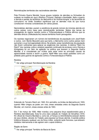 Reivindicações territoriais dos nacionalistas alemães
Pela Primeira Guerra Mundial, houve grupos isolados de alemães ou Schwaben do
sudeste na medida em que o Bósforo (Turquia), Geórgia e Azerbaijão. Após a guerra,
a derrota e perdas de territórios da Alemanha e da Áustria-Hungria, e da ascensão do
comunismo na União Soviética significava que os alemães mais do que nunca
constituíram minorias consideráveis em vários países.
Nacionalistas alemães usaram a existência de grande número de minorias alemãs em
outros países como base para reivindicações territoriais. Muitos dos temas de
propaganda do regime nazista contra a Tchecoslováquia e Polônia afirmou que os
alemães étnicos (Volksdeutsche) nesses territórios foram perseguidos.
Os nazistas negociaram um número de transferências de população com Josef Stalin
e outros, com Benito Mussolini para que tanto, a Alemanha como outros países iriam
aumentar a sua homogeneidade étnica. No entanto, estas transferências de população
não foram suficientes para aplacar as exigências dos nazistas. A retórica "Heim ins
Reich" dos nazistas sobre o estatuto separado continuado de enclaves como Danzig e
Königsberg foi um fator de agitação na política que levaram à Segunda Guerra
Mundial, e é considerada por muitos para estar entre as principais causas da
agressividade nazista e assim a guerra. Adolf Hitler usou estas questões como um
pretexto para guerras de agressão contra a Tchecoslováquia e Polônia.
Renânia
Ver artigo principal: Remilitarização da Renânia
Extensão do Terceiro Reich em 1943. Em vermelho, os limites da Alemanha em 1933,
quando Hitler chegou ao poder; em roxo, áreas anexadas antes da Segunda Guerra
Mundial, em marrom, áreas anexas antes de 1943.
Em 7 de março de 1936, Hitler mandou uma pequena força expedicionária para a
Renânia desmilitarizada. Esta foi uma clara violação do Tratado de Versalhes (1919,
fim oficial da I Guerra Mundial) e, como tal, a França e a Grã-Bretanha estavam dentro
de seus direitos, através do Tratado, para expulsar as forças alemãs. A opinião pública
britânica bloqueou qualquer uso da força militar, evitando ação francesa, que estavam
divididos internamente e não agiriam sem o apoio britânico.
Região de Sarre
Ver artigo principal: Território da Bacia do Sarre
 