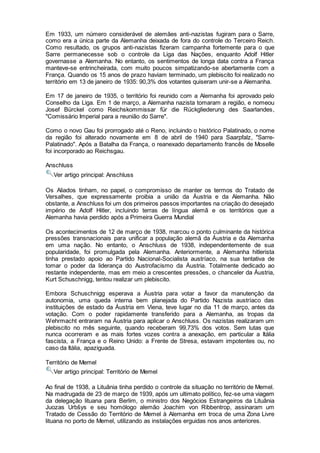 Em 1933, um número considerável de alemães anti-nazistas fugiram para o Sarre,
como era a única parte da Alemanha deixada de fora do controle do Terceiro Reich.
Como resultado, os grupos anti-nazistas fizeram campanha fortemente para o que
Sarre permanecesse sob o controle da Liga das Nações, enquanto Adolf Hitler
governasse a Alemanha. No entanto, os sentimentos de longa data contra a França
manteve-se entrincheirada, com muito poucos simpatizando-se abertamente com a
França. Quando os 15 anos de prazo haviam terminado, um plebiscito foi realizado no
território em 13 de janeiro de 1935: 90,3% dos votantes quiseram unir-se a Alemanha.
Em 17 de janeiro de 1935, o território foi reunido com a Alemanha foi aprovado pelo
Conselho da Liga. Em 1 de março, a Alemanha nazista tomaram a região, e nomeou
Josef Bürckel como Reichskommissar für die Rückgliederung des Saarlandes,
"Comissário Imperial para a reunião do Sarre".
Como o novo Gau foi prorrogado até o Reno, incluindo o histórico Palatinado, o nome
da região foi alterado novamente em 8 de abril de 1940 para Saarpfalz, "Sarre-
Palatinado". Após a Batalha da França, o reanexado departamento francês de Moselle
foi incorporado ao Reichsgau.
Anschluss
Ver artigo principal: Anschluss
Os Aliados tinham, no papel, o compromisso de manter os termos do Tratado de
Versalhes, que expressamente proibia a união da Áustria e da Alemanha. Não
obstante, a Anschluss foi um dos primeiros passos importantes na criação do desejado
império de Adolf Hitler, incluindo terras de língua alemã e os territórios que a
Alemanha havia perdido após a Primeira Guerra Mundial
Os acontecimentos de 12 de março de 1938, marcou o ponto culminante da histórica
pressões transnacionais para unificar a população alemã da Áustria e da Alemanha
em uma nação. No entanto, o Anschluss de 1938, independentemente de sua
popularidade, foi promulgada pela Alemanha. Anteriormente, a Alemanha hitlerista
tinha prestado apoio ao Partido Nacional-Socialista austríaco, na sua tentativa de
tomar o poder da liderança do Austrofacismo da Áustria. Totalmente dedicado ao
restante independente, mas em meio a crescentes pressões, o chanceler da Áustria,
Kurt Schuschnigg, tentou realizar um plebiscito.
Embora Schuschnigg esperava a Áustria para votar a favor da manutenção da
autonomia, uma queda interna bem planejada do Partido Nazista austríaco das
instituições de estado da Áustria em Viena, teve lugar no dia 11 de março, antes da
votação. Com o poder rapidamente transferido para a Alemanha, as tropas da
Wehrmacht entraram na Áustria para aplicar o Anschluss. Os nazistas realizaram um
plebiscito no mês seguinte, quando receberam 99,73% dos votos. Sem lutas que
nunca ocorreram e as mais fortes vozes contra a anexação, em particular a Itália
fascista, a França e o Reino Unido: a Frente de Stresa, estavam impotentes ou, no
caso da Itália, apaziguada.
Território de Memel
Ver artigo principal: Território de Memel
Ao final de 1938, a Lituânia tinha perdido o controle da situação no território de Memel.
Na madrugada de 23 de março de 1939, após um ultimato político, fez-se uma viagem
da delegação lituana para Berlim, o ministro dos Negócios Estrangeiros da Lituânia
Juozas Urbšys e seu homólogo alemão Joachim von Ribbentrop, assinaram um
Tratado de Cessão do Território de Memel à Alemanha em troca de uma Zona Livre
lituana no porto de Memel, utilizando as instalações erguidas nos anos anteriores.
 