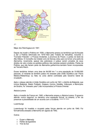 Mapa dos Reichsgaue em 1941
Depois de invadir a Polônia em 1939, a Alemanha anexou os territórios que foi forçada
a dar a Polônia reformada em 1919-1922 pelo Tratado de Versalhes, incluindo o
"Corredor Polonês", a Prússia Ocidental, a província de Posen, e partes do leste da
Alta Silésia. O Conselho da Cidade Livre de Danzig votou para se tornar uma parte da
Alemanha, novamente, apesar dos poloneses e judeus serem privados de seus
direitos de voto e todos os partidos políticos não-nazistas estarem proibidos. Partes da
Polônia, que não faziam parte da Alemanha guilhermina também foram incorporadas
ao Terceiro Reich.
Esses territórios tinham uma área de 94.000 km ² e uma população de 10.000.000
pessoas. O restante do território polaco foi anexado pela União Soviética (ver: Pacto
Molotov-Ribbentrop) ou feita na zona alemã controlada pelo Governo Geral de
ocupação .
Após o ataque alemão à União Soviética em junho de 1941, o distrito de Białystok, que
incluía Białystok, Bielsk Podlaski, Grajewo, Łomża, Sokółka, Volkovysk, e Municípios
de Grodno, foi "anexado para" (não incorporados) a Prússia Oriental.
Alsácia-Lorena
Após a invasão da França em 1940, a Alemanha anexou a Alsácia-Lorena. O governo
alemão nunca negociou ou declarou uma anexação formal, no entanto, a fim de
preservar a possibilidade de um acordo com o Ocidente. [carece de f ontes]
Luxemburgo
Luxemburgo foi invadido e ocupado pelas forças alemãs em junho de 1940. Foi
formalmente anexado à Alemanha em agosto de 1942.
Outros
 Eupen e Malmedy
 Partes da Iugoslávia
 Tirol do Sul
 