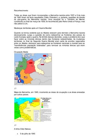 Reconhecimento
Todas as áreas que foram incorporadas a Alemanha nazista entre 1937 e 8 de maio
de 1945 foram de facto repudiados (Yalta, Potsdam), e, portanto, questões da divisão
do pós-guerra da Alemanha nazista. Uma exceção foi o Território de Memel,
constituído no final de março de 1939, foi reconhecido pelo Reino Unido e França, mas
não pelos E.U.A..
Mudanças territoriais após a II Guerra Mundial
Quando se tornou evidente que os Aliados estavam para derrotar a Alemanha nazista
decisivamente, surgiu a questão de como redesenhar as fronteiras dos países do
Leste Europeu após a guerra. No âmbito dessas decisões, surgiu o problema de o que
fazer sobre as minorias étnicas dentro das fronteiras redesenhadas. As mudanças
territoriais no final da Segunda Guerra Mundial eram parte de acordos negociados
entre os Aliados vitoriosos para redesenhar as fronteiras nacionais e mandar para as
"transferências população ordenadas" para remover as minorias étnicas que eram
vistas como problemáticas.
Ocupação Aliada
Mapa da Alemanha, em 1945, mostrando as áreas de ocupação e as áreas anexadas
por outros países.
A linha Oder-Neisse.
 5 de julho de 1945
 