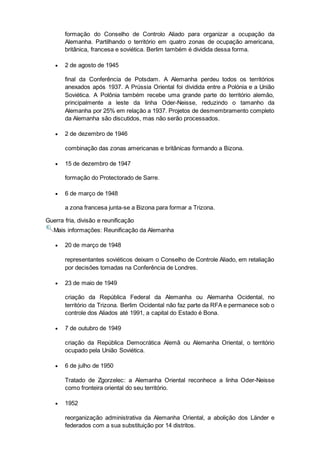 formação do Conselho de Controlo Aliado para organizar a ocupação da
Alemanha. Partilhando o território em quatro zonas de ocupação americana,
britânica, francesa e soviética. Berlim também é dividida dessa forma.
 2 de agosto de 1945
final da Conferência de Potsdam. A Alemanha perdeu todos os territórios
anexados após 1937. A Prússia Oriental foi dividida entre a Polónia e a União
Soviética. A Polônia também recebe uma grande parte do território alemão,
principalmente a leste da linha Oder-Neisse, reduzindo o tamanho da
Alemanha por 25% em relação a 1937. Projetos de desmembramento completo
da Alemanha são discutidos, mas não serão processados.
 2 de dezembro de 1946
combinação das zonas americanas e britânicas formando a Bizona.
 15 de dezembro de 1947
formação do Protectorado de Sarre.
 6 de março de 1948
a zona francesa junta-se a Bizona para formar a Trizona.
Guerra fria, divisão e reunificação
Mais informações: Reunificação da Alemanha
 20 de março de 1948
representantes soviéticos deixam o Conselho de Controle Aliado, em retaliação
por decisões tomadas na Conferência de Londres.
 23 de maio de 1949
criação da República Federal da Alemanha ou Alemanha Ocidental, no
território da Trizona. Berlim Ocidental não faz parte da RFA e permanece sob o
controle dos Aliados até 1991, a capital do Estado é Bona.
 7 de outubro de 1949
criação da República Democrática Alemã ou Alemanha Oriental, o território
ocupado pela União Soviética.
 6 de julho de 1950
Tratado de Zgorzelec: a Alemanha Oriental reconhece a linha Oder-Neisse
como fronteira oriental do seu território.
 1952
reorganização administrativa da Alemanha Oriental, a abolição dos Länder e
federados com a sua substituição por 14 distritos.
 