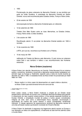  1955
Proclamação da plena soberania da Alemanha Oriental, no seu território por
parte da União Soviética. A autoridade da Alemanha Oriental em Berlim
Oriental, nunca será reconhecida pelos Estados Unidos, França e Reino Unido.
 23 de outubro de 1955
reincorporação de Sarre a Alemanha Ocidental após um referendo.
 12 de setembro de 1990
Tratado Dois Mais Quatro entre as duas Alemanhas, os Estados Unidos,
França, Reino Unido e União Soviética.
 3 de outubro de 1990
Reunificação alemã. O ex-Länder da Alemanha Oriental abolido em 1952 é
recriado.
 14 de novembro de 1990
a RFA, por sua vez, reconhece sua fronteira com a Polónia.
 15 de março de 1991
ratificação do Tratado de Moscou pela Alemanha. O país tornou-se soberano
sobre todo o seu território e reitera o seu reconhecimento das fronteiras
existentes.
Nova Ordem (nazismo)
A Nova Ordem (em alemão: Neuordnung; em francês: Ordre Nouveau) foi um sistema
político, econômico, territorial e social que a Alemanha nazista tentou estabelecer em
primeiro lugar na Europa e, finalmente, expandir para o resto do mundo durante as
décadas de 1930 e 1940. O estabelecimento da Nova Ordem foi proclamado por Adolf
Hitler em 1940:
“ Nossa nação é a única capaz de desempenhar um papel criativo e decisivo
na Nova Ordem que está tomando forma em torno de nós. ”
—Adolf Hitler[carece de f ontes]
Entre outras coisas, a Nova Ordem implicava a criação de um Estado racial
pangermânico estruturado de acordo com a ideologia Nacional-Socialista para garantir
a supremacia da raça superior ariana-nórdica, e uma grande expansão territorial na
Europa Oriental, a aniquilação mundial de judeus e outros grupos considerados
indignos de viver, bem como a exterminação física, expulsão, escravização e
assimilação da maioria dos povos eslavos e outros considerados racialmente
inferiores. O desejo agressivo de expansionismo territorial da Alemanha nazista foi
uma das principais causas que levaram à eclosão da II Guerra Mundial.
A Nova Ordem foi destinada à segurança da hegemonia alemã nazista na Europa e
sua elevação ao status de superpotência, e finalmente ao total domínio alemão sobre
o mundo inteiro.
 