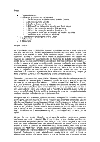 Índice
 1 Origem do termo
 2 Estratégia geopolítica da Nova Ordem
o 2.1 Fase inicial do estabelecimento da Nova Ordem
o 2.2 Lebensraum no Oriente
o 2.3 A Nova Ordem na Europa
o 2.4 Conferência diplomática secreta para dividir a Ásia
o 2.5 Plano de dominação alemã da África Central
o 2.6 Plano de dominação alemã da América do Sul
o 2.7 O plano de Hitler para a conquista da América do Norte
o 2.8 Reivindicação territorial na Antártida
 3 O abandono do projeto para a Nova Ordem
 4 Referências
 5 Bibliografia
Origem do termo
O termo Neuordnung originalmente tinha um significado diferente e mais limitado do
que em seu uso atual. Embora seja geralmente traduzido como Nova Ordem, uma
tradução mais correta e literal, seria Re-estruturação. Quando foi utilizada na
Alemanha durante o Terceiro Reich referia-se especificamente aos desejo dos
nazistas de redesenhar essencialmente as fronteiras de Estado contemporâneas
dentro da Europa (especialmente em oposição aos decretos do Tratado de Versalhes),
mudando assim a estrutura geopolítica então existente localmente no momento. No
mesmo sentido, também é usado ainda para designar os períodos semelhantes de
reordenação geográfica da ordem política internacional, como a Paz de Vestfália em
1648, o Congresso de Viena em 1815, e a vitória dos Aliados em 1945. A frase
completa, que foi utilizado orginalmente pelos nazistas foi die Neuordnung Europas (a
Nova Ordem da Europa), sendo Neuordnung apenas uma abreviação.
Segundo o governo nazista esse objetivo foi perseguido pela Alemanha para garantir
um rearranjo do território para o benefício comum de toda a Europa, o que na
terminologia nazista significava apenas o continente europeu, com a exclusão da Ásia,
e a União Soviética. Opiniões racistas e nazistas consideravam-na como um Estado
"Judaico- bolchevista", tanto como uma instituição que devia ser destruída, bem como
um lugar bárbaro , sem uma cultura real. A Neuordnung, portanto, quase nunca foi
usado em referência à Rússia soviética, teoricamente, uma vez que não havia ainda
qualquer estrutura real sobre ela nos projetos alemães.
O objetivo real era, no entanto, garantir um estado de hegemonia continental total pós-
guerra para Alemanha nazista. Isso seria realizado pela expansão territorial do Estado
alemão, combinado com a subjugação política e econômica do resto da Europa para a
Alemanha. Eventuais extensões do projeto para áreas fora da Europa, bem como a
uma escala global em última instância, seriam projetadas em um período futuro em
que a Alemanha teria garantido o controlo incontestado sobre seu próprio continente.
Logo, primeiramente, o termo Neuordnung não possuía significado extra-europeu na
época.
Através de sua ampla utilização na propaganda nazista, rapidamente ganhou
cunhagem na mídia ocidental. Na língua inglesa e em círculos acadêmicos,
eventualmente a expressão possuiu uma definição muito mais abrangente, e tornou-se
cada vez mais conhecida como um termo usado para se referir a toda a política
externa e interna e objetivos de guerra do Estado nazista alemão, bem como ao seu
ditatorial líder Adolf Hitler. Portanto, detém aproximadamente a mesma conotação que
o termo Esfera de co-prosperidade em círculos japoneses em referência a seu domínio
imperial. Atualmente é mais habitualmente usado para se referir a todos o
planejamento político pós-guerra, dentro e fora da Europa, que o governo nazista
 