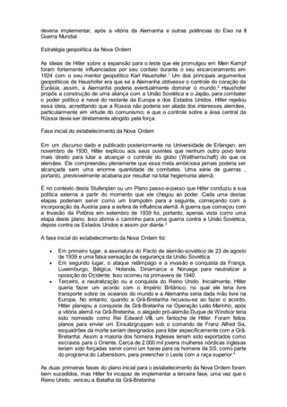 deveria implementar, após a vitória da Alemanha e outras potências do Eixo na II
Guerra Mundial.
Estratégia geopolítica da Nova Ordem
As ideias de Hitler sobre a expansão para o leste que ele promulgou em Mein Kampf
foram fortemente influenciados por seu contato durante o seu encarceramento em
1924 com o seu mentor geopolítico Karl Haushofer.1
Um dos principais argumentos
geopolíticos de Haushofer era que se a Alemanha obtivesse o controle do coração da
Eurásia, assim, a Alemanha poderia eventualmente dominar o mundo.2
Haushofer
propôs a construção de uma aliança com a União Soviética e o Japão, para combater
o poder político e naval do restante da Europa e dos Estados Unidos. Hitler rejeitou
essa ideia, acreditando que a Rússia não poderia ser aliada dos interesses alemães,
particularmente em virtude do comunismo, e que o controle sobre a área central da
Rússia devia ser diretamente atingido pela força.
Fase inicial do estabelecimento da Nova Ordem
Em um discurso dado e publicado posteriormente na Universidade de Erlangen, em
novembro de 1930, Hitler explicou aos seus ouvintes que nenhum outro povo teria
mais direito para lutar e alcançar o controle do globo (Weltherrschaft) do que os
alemães. Ele compreendeu plenamente que essa meta ambiciosa jamais poderia ser
alcançada sem uma enorme quantidade de combates. Uma série de guerras ,
portanto, previsivelmente acabaria por resultar na total hegemonia alemã.
É no contexto desta Stufenplan ou um Plano passo-a-passo que Hitler conduziu a sua
política externa a partir do momento que ele chegou ao poder. Cada uma destas
etapas poderiam servir como um trampolim para a seguinte, começando com a
incorporação da Áustria para a esfera de influência alemã. A guerra que começou com
a Invasão da Polônia em setembro de 1939 foi, portanto, apenas vista como uma
etapa deste plano. Isso abriria o caminho para uma guerra contra a União Soviética,
depois contra os Estados Unidos e assim por diante.3
A fase inicial do estabelecimento da Nova Ordem foi:
 Em primeiro lugar, a assinatura do Pacto de alemão-soviético de 23 de agosto
de 1939 e uma falsa sensação de segurança da União Soviética.
 Em segundo lugar, o ataque relâmpago e a invasão e conquista da França,
Luxemburgo, Bélgica, Holanda, Dinamarca e Noruega para neutralizar a
oposição do Ocidente. Isso ocorreu na primavera de 1940.
 Terceiro, a neutralização ou a conquista do Reino Unido. Inicialmente, Hitler
queria fazer um acordo com o Império Britânico, no qual ele teria livre
transporte sobre os oceanos do mundo e a Alemanha seria dada mão livre na
Europa. No entanto, quando a Grã-Bretanha recusou-se ao fazer o acordo,
Hitler planejou a conquista da Grã-Bretanha na Operação Leão Marinho, após
a vitória alemã na Grã-Bretanha, o alegado pró-alemão Duque de Windsor teria
sido nomeado como Rei Edward VIII, um fantoche de Hitler. Foram feitos
planos para enviar um Einsatzgruppen sob o comando de Franz Alfred Six,
esquadrões da morte seriam designados para lidar especificamente com a Grã-
Bretanha. Assim a maioria dos homens Ingleses teriam sido exportados como
escravos para o Oriente. Cerca de 2.000 mil jovens mulheres nórdicas inglesas
teriam sido forçadas servir como um haras para os homens da SS, como parte
do programa do Lebensborn, para preencher o Leste com a raça superior.4
As duas primeiras fases do plano inicial para o estabelecimento da Nova Ordem foram
bem sucedidos, mas Hitler foi incapaz de implementar a terceira fase, uma vez que o
Reino Unido, venceu a Batalha da Grã-Bretanha.
 