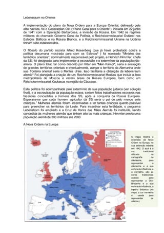 Lebensraum no Oriente
A implementação do plano da Nova Ordem para a Europa Oriental, delineado pela
elite nazista, foi o Generalplan Ost ("Plano Geral para o Oriente"), iniciada em 22 junho
de 1941 com a Operação Barbarossa, a invasão da Rússia. Em 1942 os regimes
militares do chamado Governo Geral da Polônia, o Reichskommissariat Ostland nos
Estados Bálticos e na Rússia Branca, e o Reichskommissariat Ukraine na Ucrânia
tinham sido estabelecidos.
O filósofo do partido nazista Alfred Rosenberg (que já havia protestado contra a
política desumana mostrada para com os Eslavos5
) foi nomeado "Ministro dos
territórios orientais", nominalmente responsável pelo projeto, e Heinrich Himmler, chefe
da SS, foi designado para implementar a escravidão e o extermínio da população não-
ariana. O plano total, tal como descrito por Hitler em "Mein Kampf", seria a anexação
de grandes territórios orientais e eventualmente, alargar o território da Alemanha onde
sua fronteira oriental seria o Montes Urais. Isso facilitaria a obtenção da lebensraum
alemã.6
Foi planejada a criação de um Reichskommissariat Moskau que incluia a área
metropolitana de Moscou e vastas áreas da Rússia Europeia, bem como um
Reichskommissariat Kaukasus na região do Cáucaso.
Esta política foi acompanhada pelo extermínio da sua população judaica (ver solução
final), e a escravização da população eslava, seriam feitos trabalhadores escravos nas
fazendas concedidas a homens das SS, após a conquista da Rússia Europeia.
Esperava-se que cada homem agricultor da SS seria o pai de pelo menos sete
crianças.7
Mulheres alemãs foram incentivadas a ter tantas crianças quanto possível
para preencher os territórios do Leste. Para incentivar esta fertilidade, o programa
Lebensborn foi ampliado e a Cruz de Honra das Mães Alemãs foi instituída, sendo
concedida às mulheres alemãs que tinham oito ou mais crianças. Himmler previa uma
população alemã de 300 milhões até 2000.
A Nova Ordem na Europa
O mapa mostra a
extensão da Nova
Ordem na Europa, na
sua extensão máxima
em 1942. O azul é a
cor tradicional
utilizada na
cartografia na
Alemanha, para
representar a
Alemanha e a sua
esfera de influência, e
o vermelho, são as
cores tradicionais
usadas para
representar a Grã-
Bretanha e a sua
esfera de influência, o
Império Britânico (No
mapa, a cor vermelha
é usada para
representar os
Aliados).
 