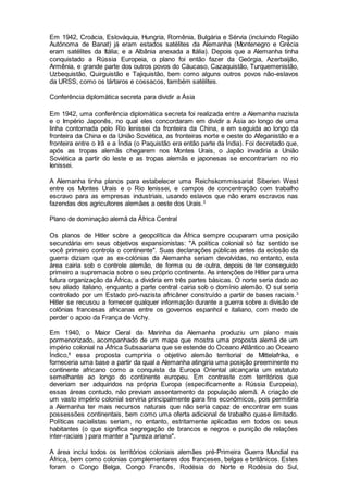 Em 1942, Croácia, Eslováquia, Hungria, Romênia, Bulgária e Sérvia (incluindo Região
Autónoma de Banat) já eram estados satélites da Alemanha (Montenegro e Grécia
eram satélites da Itália; e a Albânia anexada a Itália). Depois que a Alemanha tinha
conquistado a Rússia Europeia, o plano foi então fazer da Geórgia, Azerbaijão,
Armênia, e grande parte dos outros povos do Cáucaso, Cazaquistão, Turquemenistão,
Uzbequistão, Quirguistão e Tajiquistão, bem como alguns outros povos não-eslavos
da URSS, como os tártaros e cossacos, também satélites.
Conferência diplomática secreta para dividir a Ásia
Em 1942, uma conferência diplomática secreta foi realizada entre a Alemanha nazista
e o Império Japonês, no qual eles concordaram em dividir a Ásia ao longo de uma
linha contornada pelo Rio Ienissei da fronteira da China, e em seguida ao longo da
fronteira da China e da União Soviética, as fronteiras norte e oeste do Afeganistão e a
fronteira entre o Irã e a Índia (o Paquistão era então parte da Índia). Foi decretado que,
após as tropas alemãs chegarem nos Montes Urais, o Japão invadiria a União
Soviética a partir do leste e as tropas alemãs e japonesas se encontrariam no rio
Ienissei.
A Alemanha tinha planos para estabelecer uma Reichskommissariat Siberien West
entre os Montes Urais e o Rio Ienissei, e campos de concentração com trabalho
escravo para as empresas industriais, usando eslavos que não eram escravos nas
fazendas dos agricultores alemães a oeste dos Urais.3
Plano de dominação alemã da África Central
Os planos de Hitler sobre a geopolítica da África sempre ocuparam uma posição
secundária em seus objetivos expansionistas: "A política colonial só faz sentido se
você primeiro controla o continente". Suas declarações públicas antes da eclosão da
guerra diziam que as ex-colónias da Alemanha seriam devolvidas, no entanto, esta
área cairia sob o controle alemão, de forma ou de outra, depois de ter conseguido
primeiro a supremacia sobre o seu próprio continente. As intenções de Hitler para uma
futura organização da África, a dividiria em três partes básicas. O norte seria dado ao
seu aliado italiano, enquanto a parte central cairia sob o domínio alemão. O sul seria
controlado por um Estado pró-nazista africâner construído a partir de bases raciais.3
Hitler se recusou a fornecer qualquer informação durante a guerra sobre a divisão de
colônias francesas africanas entre os governos espanhol e italiano, com medo de
perder o apoio da França de Vichy.
Em 1940, o Maior Geral da Marinha da Alemanha produziu um plano mais
pormenorizado, acompanhado de um mapa que mostra uma proposta alemã de um
império colonial na África Subsaariana que se estende do Oceano Atlântico ao Oceano
Índico,8
essa proposta cumpriria o objetivo alemão territorial de Mittelafrika, e
forneceria uma base a partir da qual a Alemanha atingiria uma posição preeminente no
continente africano como a conquista da Europa Oriental alcançaria um estatuto
semelhante ao longo do continente europeu. Em contraste com territórios que
deveriam ser adquiridos na própria Europa (especificamente a Rússia Europeia),
essas áreas contudo, não previam assentamento da população alemã. A criação de
um vasto império colonial serviria principalmente para fins econômicos, pois permitiria
a Alemanha ter mais recursos naturais que não seria capaz de encontrar em suas
possessões continentais, bem como uma oferta adicional de trabalho quase ilimitado.
Políticas racialistas seriam, no entanto, estritamente aplicadas em todos os seus
habitantes (o que significa segregação de brancos e negros e punição de relações
inter-raciais ) para manter a "pureza ariana".
A área inclui todos os territórios coloniais alemães pré-Primeira Guerra Mundial na
África, bem como colonias complementares dos franceses, belgas e britânicos. Estes
foram o Congo Belga, Congo Francês, Rodésia do Norte e Rodésia do Sul,
 