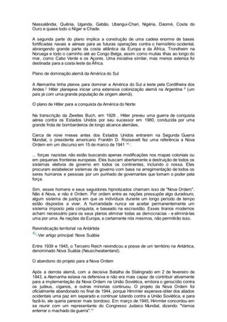 Niassalândia, Quênia, Uganda, Gabão, Ubangui-Chari, Nigéria, Daomé, Costa do
Ouro e quase todo o Níger e Chade.
A segunda parte do plano implica a construção de uma cadeia enorme de bases
fortificadas navais e aéreas para as futuras operações contra o hemisfério ocidental,
abrangendo grande parte da costa atlântica da Europa e da África, Trondheim na
Noruega e todo o caminho até ao Congo Belga, assim como muitas ilhas ao longo do
mar, como Cabo Verde e os Açores. Uma iniciativa similar, mas menos extensa foi
destinada para a costa leste da África.
Plano de dominação alemã da América do Sul
A Alemanha tinha planos para dominar a América do Sul a leste pela Cordilheira dos
Andes.2
Hitler planejava iniciar uma extensiva colonização alemã na Argentina 9
(um
país já com uma grande população de origem alemã).
O plano de Hitler para a conquista da América do Norte
Na transcrição da Zweites Buch, em 1928 , Hitler preveu uma guerra de conquista
aérea contra os Estados Unidos por seu sucessor em 1980, conduzida por uma
grande frota de bombardeiros de longo alcance alemães.
Cerca de nove meses antes dos Estados Unidos entrarem na Segunda Guerra
Mundial, o presidente americano Franklin D. Roosevelt fez uma referência a Nova
Ordem em um discurso em 15 de marco de 1941 10
:
... forças nazistas não estão buscando apenas modificações nos mapas coloniais ou
em pequenas fronteiras europeias. Eles buscam abertamente a destruição de todos os
sistemas eletivos de governo em todos os continentes, incluindo o nossa. Eles
procuram estabelecer sistemas de governo com base na arregimentação de todos os
seres humanos e pessoas por um punhado de governantes que tomam o poder pela
força.
Sim, esses homens e seus seguidores hipnotizados chamam isso de "Nova Ordem".
Não é Nova, e não é Ordem. Por ordem entre as nações pressupõe algo duradouro,
algum sistema de justiça em que os indivíduos durante um longo período de tempo
estão dispostos a viver. A humanidade nunca vai aceitar permanentemente um
sistema imposto pela conquista, e baseado na escravidão. Esses tiranos modernos
acham necessário para os seus planos eliminar todas as democracias - e eliminá-las
uma por uma. As nações da Europa, e certamente nós mesmos, não permitirão isso.
Reivindicação territorial na Antártida
Ver artigo principal: Nova Suábia
Entre 1939 e 1945, o Terceiro Reich reivindicou a posse de um território na Antártica,
denominado Nova Suábia (Neuschwabenland).
O abandono do projeto para a Nova Ordem
Após a derrota alemã, com a decisiva Batalha de Stalingrado em 2 de fevereiro de
1943, a Alemanha estava na defensiva e não era mais capaz de contribuir ativamente
para a implementação da Nova Ordem na União Soviética, embora o genocídio contra
os judeus, ciganos, e outras minorias continuou. O projeto da Nova Ordem foi
oficialmente abandonado no final de 1944, porque Himmler esperava obter dos aliados
ocidentais uma paz em separado e continuar lutando contra a União Soviética, e para
fazê-lo, ele queria parecer mais bondoso. Em março de 1945, Himmler concordou em
se reunir com um representante do Congresso Judaico Mundial, dizendo: "Vamos
enterrar o machado da guerra".11
 