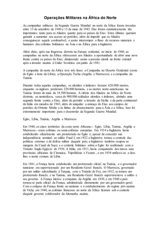 Operações Militares na África do Norte
As campanhas militares da Segunda Guerra Mundial no norte da África foram travadas
entre 13 de setembro de 1940 e 13 de maio de 1943. Elas foram estatisticamente tão
importantes tanto para os Aliados quanto para os países do Eixo. Estes últimos queriam
garantir e aumentar seu acesso ao petróleo, além de impedir que os Aliados
conseguissem aquele combustível, e assim interromper o fluxo de recursos materiais e
humanos das colônias britânicas na Ásia e na África para a Inglaterra.
Além disto, após sua fragorosa derrota na Europa ocidental, no início de 1940, as
campanhas no norte da África ofereceram aos Aliados a oportunidade de abrir uma nova
frente contra os países do Eixo, diminuindo assim a pressão alemã na frente oriental
após a invasão nazista à União Soviética em junho de 1941.
A campanha do norte da África teve três fases: a Campanha no Deserto Ocidental (oeste
do Egito e leste da Líbia); a Operação Tocha (Argélia e Marrocos); e a campanha da
Tunísia.
Durante todas aquelas campanhas, os alemães e italianos tiveram 620.000 mortos,
enquanto os ingleses perderam 220.000 homens, e as mortes norte-americanas na
Tunísia foram de mais de 18.500 homens. A vitória dos Aliados na África do Norte
destruiu, ou neutralizou, cerca de 900.000 soldados alemães e italianos, abrindo uma
segunda frente contra o Eixo, além de permitir a invasão da Sicília e da parte continental
da Itália em meados de 1943, além de aniquilar a ameaça do Eixo aos campos de
petróleo do Oriente Médio e às linhas de abastecimento para a Ásia e a África. Isso foi
extremamente importante para o desenrolar da Segunda Guerra Mundial.
Egito, Líbia, Tunísia, Argélia e Marrocos
Em 1940, os cinco territórios da costa norte Africana-- Egito, Líbia, Tunísia, Argélia e
Marrocos-- eram colônias ou semi-colônias européias. Em 1914 a Inglaterra havia
estabelecido oficialmente um protetorado no Egito e, apesar de conceder sua
independência nominal ao sultão Fuad I, em 1922 a Inglaterra tomou o controle das
políticas externas e de defesa militar daquele país; a Inglaterra também ocupou as
margens do Canal de Suez; e o controle britânico sobre o Egito foi reafirmado com o
Tratado Anglo-Egípcio de 1936. A Itália, em 1911, havia conquistado dos turcos suas
províncias africanas de Cirenaica, Tripolitânia e Fezzan , e em 1934 unificou-as e deu-
lhes o nome comum de Líbia.
Em 1881, a França havia estabelecido um protetorado oficial na Tunísia, e o governador
tunisiano era supervisionado por um Residente-Geral francês. O Marrocos, governado
por um sultão subordinado à Turquia, com o Tratado de Fez, em 1912, se tornou um
protetorado francês; e na Tunísia, um Residente-Geral francês supervisionava o sultão e
seu governo. A França iniciou a conquista da Argélia em 1830, e em 1940 o país
tornou-se parte oficial da França, administrada diretamente por um governador-geral.
Com o colapso da França frente ao nazismo e o estabelecimento do regime pró-nazista
de Vichy em 1940, as colônias francesas no norte da África ficaram sob o controle
daquele governo colaborador da Alemanha nazista.
 