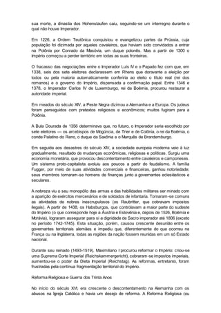 sua morte, a dinastia dos Hohenstaufen caiu, seguindo-se um interregno durante o
qual não houve Imperador.
Em 1226, a Ordem Teutônica conquistou e evangelizou partes da Prússia, cuja
população foi dizimada por aqueles cavaleiros, que haviam sido convidados a entrar
na Polônia por Conrado da Masóvia, um duque polonês. Mas a partir de 1300 o
Império começou a perder território em todas as suas fronteiras.
O fracasso das negociações entre o Imperador Luís IV e o Papado fez com que, em
1338, seis dos sete eleitores declarassem em Rhens que doravante a eleição por
todos ou pela maioria automaticamente conferiria ao eleito o título real (rei dos
romanos) e o governo do Império, dispensada a confirmação papal. Entre 1346 e
1378, o Imperador Carlos IV de Luxemburgo, rei da Boêmia, procurou restaurar a
autoridade imperial.
Em meados do século XIV, a Peste Negra dizimou a Alemanha e a Europa. Os judeus
foram perseguidos com pretextos religiosos e econômicos; muitos fugiram para a
Polônia.
A Bula Dourada de 1356 determinava que, no futuro, o Imperador seria escolhido por
sete eleitores — os arcebispos de Mogúncia, de Trier e de Colônia, o rei da Boêmia, o
conde Palatino do Reno, o duque da Saxônia e o Marquês de Brandemburgo.
Em seguida aos desastres do século XIV, a sociedade europeia moderna veio à luz
gradualmente, resultado de mudanças econômicas, religiosas e políticas. Surgiu uma
economia monetária, que provocou descontentamento entre cavaleiros e camponeses.
Um sistema proto-capitalista evoluiu aos poucos a partir do feudalismo. A família
Fugger, por meio de suas atividades comerciais e financeiras, ganhou notoriedade;
seus membros tornaram-se homens de finanças junto a governantes eclesiásticos e
seculares.
A nobreza viu o seu monopólio das armas e das habilidades militares ser minado com
a aparição de exércitos mercenários e de soldados de infantaria. Tornaram-se comuns
as atividades de nobres inescrupulosos (os Raubritter, que cobravam impostos
ilegais). A partir de 1438, os Habsburgos, que controlavam a maior parte do sudeste
do Império (o que corresponde hoje a Áustria e Eslovênia e, depois de 1526, Boêmia e
Morávia), lograram assegurar para si a dignidade de Sacro imperador até 1806 (exceto
no período 1742-1745). Esta situação, porém, causou crescente desunião entre os
governantes territoriais alemães e impediu que, diferentemente do que ocorreu na
França ou na Inglaterra, todas as regiões da nação fossem reunidas em um só Estado
nacional.
Durante seu reinado (1493-1519), Maximiliano I procurou reformar o Império: criou-se
uma Suprema Corte Imperial (Reichskammergericht), cobraram-se impostos imperiais,
aumentou-se o poder da Dieta Imperial (Reichstag). As reformas, entretanto, foram
frustradas pela contínua fragmentação territorial do Império.
Reforma Religiosa e Guerra dos Trinta Anos
No início do século XVI, era crescente o descontentamento na Alemanha com os
abusos na Igreja Católica e havia um desejo de reforma. A Reforma Religiosa (ou
 
