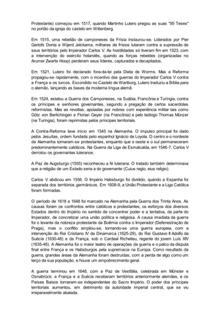 Protestante) começou em 1517, quando Martinho Lutero pregou as suas "95 Teses"
no portão da igreja do castelo em Wittenberg.
Em 1515, uma rebelião de camponeses da Frísia instaurou-se. Liderados por Pier
Gerlofs Donia e Wijerd Jelckama, milhares de frísios lutaram contra a supressão de
seus territórios pelo Imperador Carlos V. As hostilidades só tiveram fim em 1523, com
a intervenção do exército holandês, quando as forças rebeldes (organizadas no
Arumer Zwarte Hoop) perderam seus líderes, capturados e decapitados.
Em 1521, Lutero foi declarado fora-da-lei pela Dieta de Worms. Mas a Reforma
propagou-se rapidamente, com o incentivo das guerras do Imperador Carlos V contra
a França e os turcos. Escondido no Castelo de Wartburg, Lutero traduziu a Bíblia para
o alemão, lançando as bases da moderna língua alemã.
Em 1524, estalou a Guerra dos Camponeses, na Suábia, Francônia e Turíngia, contra
os príncipes e senhores governantes, segundo a pregação de certos sacerdotes
reformistas. Mas as revoltas, apoiadas por nobres com experiência militar tais como
Götz von Berlichingen e Florian Geyer (na Francônia) e pelo teólogo Thomas Münzer
(na Turíngia), foram reprimidas pelos príncipes territoriais.
A Contra-Reforma teve início em 1545 na Alemanha. O impulso principal foi dado
pelos Jesuítas, ordem fundada pelo espanhol Ignácio de Loyola. O centro e o nordeste
da Alemanha tornaram-se protestantes, enquanto que o oeste e o sul permaneceram
predominantemente católicos. Na Guerra da Liga de Esmalcalda, em 1546-7, Carlos V
derrotou os governantes luteranos.
A Paz de Augsburgo (1555) reconheceu a fé luterana. O tratado também determinava
que a religião de um Estado seria a do governante (Cuius regio, eius religio).
Carlos V abdicou em 1556. O Império Habsburgo foi dividido, quando a Espanha foi
separada dos territórios germânicos. Em 1608-9, a União Protestante e a Liga Católica
foram formadas.
O período de 1618 a 1648 foi marcado na Alemanha pela Guerra dos Trinta Anos. As
causas foram os confrontos entre católicos e protestantes, os esforços dos diversos
Estados dentro do Império no sentido de concentrar poder e a tentativa, da parte do
Imperador, de concretizar uma união política e religiosa. A causa imediata da guerra
foi o levante da nobreza protestante da Boêmia contra o Imperador (Defenestração de
Praga), mas o conflito ampliou-se, tornando-se uma guerra europeia, com a
intervenção do Rei Cristiano IV da Dinamarca (1625-29), do Rei Gustavo II Adolfo da
Suécia (1630-48) e da França, sob o Cardeal Richelieu, regente do jovem Luís XIV
(1635-48). A Alemanha foi o maior teatro de operações da guerra e o palco da disputa
final entre França e os Habsburgos pela supremacia na Europa. Como resultado da
guerra, grandes áreas da Alemanha foram destruídas, com a perda de algo como um
terço da sua população, e houve um empobrecimento geral.
A guerra terminou em 1648, com a Paz de Vestfália, celebrada em Münster e
Osnabrück: a França e a Suécia receberam territórios anteriormente alemães, e os
Países Baixos tornaram-se independentes do Sacro Império. O poder dos príncipes
territoriais aumentou, em detrimento da autoridade imperial central, que se viu
irreparavelmente abalada.
 