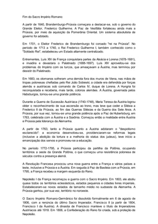 Fim do Sacro Império Romano
A partir de 1640, Brandemburgo-Prússia começara a destacar-se, sob o governo do
Grande Eleitor, Frederico Guilherme. A Paz de Vestfália fortaleceu ainda mais a
Prússia, por meio da aquisição da Pomerânia Oriental. Um sistema absolutista de
governo foi adotado.
Em 1701, o Eleitor Frederico de Brandemburgo foi coroado "rei na Prússia". No
período de 1713 a 1740, o Rei Frederico Guilherme I, também conhecido como o
"Soldado Rei", estabeleceu um Estado altamente centralizado.
Entrementes, Luís XIV de França conquistara partes da Alsácia e Lorena (1678-1681),
e invadira e devastara o Palatinado (1688-1697). Luís XIV aproveitou-se dos
problemas do Império com os turcos, que ameaçavam a Áustria, mas terminou por
desistir do Palatinado.
Em 1683, os otomanos sofreram uma derrota fora dos muros de Viena, nas mãos de
tropas polonesas chefiadas pelo Rei João Sobieski; a cidade era defendida por forças
alemãs e austríacas sob comando de Carlos IV, duque de Lorena. A Hungria foi
reconquistada e receberia, mais tarde, colonos alemães. A Áustria, governada pelos
Habsburgos, tornou-se uma grande potência.
Durante a Guerra de Sucessão Austríaca (1740-1748), Maria Teresa da Áustria logrou
obter o reconhecimento de sua ascensão ao trono, mas teve que ceder a Silésia a
Frederico II da Prússia, ao fim das Guerras Silésias e da Guerra dos Sete Anos. A
Prússia, por sua vez, tornou-se uma grande potência após a Paz de Hubertsburg, em
1763, celebrada com a Áustria e a Saxônia. Começou então a rivalidade entre Áustria
e Prússia pela liderança da Alemanha.
A partir de 1763, tanto a Prússia quanto a Áustria adotaram o "despotismo
esclarecido": a economia desenvolveu-se, providenciaram-se reformas legais
(inclusive a abolição da tortura e a melhoria do status dos judeus), teve início a
emancipação dos servos e promoveu-se a educação.
No período 1772-1795, a Prússia participou da partilha da Polônia, ocupando
territórios a oeste da Grande Polônia, o que começou uma resistência polonesa de
séculos contra a presença alemã.
A Revolução Francesa provocou uma nova guerra entre a França e vários países a
leste, inclusive a Prússia e a Áustria. Em seguida à Paz de Basileia com a Prússia, em
1795, a França recebeu a margem esquerda do Reno.
Napoleão I da França recomeçou a guerra com o Sacro Império. Em 1803, ele aboliu
quase todos os territórios eclesiásticos, estados pequenos e cidades livres imperiais.
Estabeleceram-se novos estados de tamanho médio no sudoeste da Alemanha. A
Prússia ganhou, por sua vez, território no noroeste.
O Sacro Império Romano-Germânico foi dissolvido formalmente em 6 de agosto de
1806, com a renúncia do último Sacro Imperador, Francisco II (a partir de 1804,
Francisco I da Áustria). A dinastia de Francisco manteve o título de Imperadores
Austríacos até 1918. Em 1806, a Confederação do Reno foi criada, sob a proteção de
Napoleão.
 