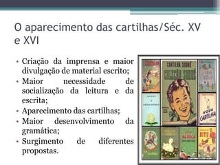 O aparecimento das cartilhas/Séc. XV
e XVI
• Criação da imprensa e maior
divulgação de material escrito;
• Maior
necessidade
de
socialização da leitura e da
escrita;
• Aparecimento das cartilhas;
• Maior desenvolvimento da
gramática;
• Surgimento
de
diferentes
propostas.

 