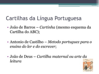 Cartilhas da Língua Portuguesa
• João de Barros – Cartinha (mesmo esquema da
Cartilha do ABC);

• Antonio de Castilho – Metodo portuguez para o
ensino do ler e do escrever;
• João de Deus – Cartilha maternal ou arte da
leitura

 