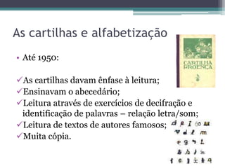 As cartilhas e alfabetização
• Até 1950:
As cartilhas davam ênfase à leitura;
Ensinavam o abecedário;
Leitura através de exercícios de decifração e
identificação de palavras – relação letra/som;
Leitura de textos de autores famosos;
Muita cópia.

 