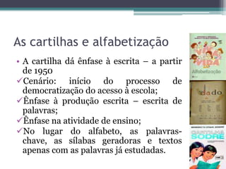 As cartilhas e alfabetização
• A cartilha dá ênfase à escrita – a partir
de 1950
Cenário: início do processo de
democratização do acesso à escola;
Ênfase à produção escrita – escrita de
palavras;
Ênfase na atividade de ensino;
No lugar do alfabeto, as palavraschave, as sílabas geradoras e textos
apenas com as palavras já estudadas.

 