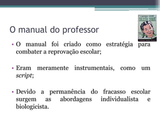 O manual do professor
• O manual foi criado como estratégia para
combater a reprovação escolar;

• Eram meramente instrumentais, como um
script;
• Devido a permanência do fracasso escolar
surgem as abordagens individualista e
biologicista.

 