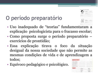 O período preparatório
• Uso inadequado de “teorias” fundamentaram a
explicação psicologicista para o fracasso escolar;
• Como proposta surge o período preparatório –
exercícios de prontidão;
• Essa explicação tirava o foco da situação
desigual da nossa sociedade que não permite as
mesmas condições de vida e de aprendizagem a
todos;
• Equívoco pedagógico e psicológico.

 