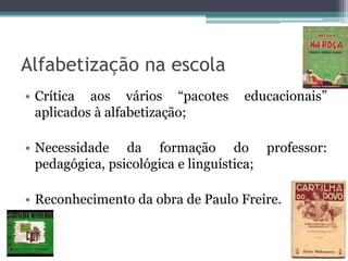 Alfabetização na escola
• Crítica aos vários “pacotes
aplicados à alfabetização;

educacionais”

• Necessidade da formação do professor:
pedagógica, psicológica e linguística;
• Reconhecimento da obra de Paulo Freire.

 