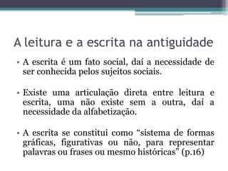 A leitura e a escrita na antiguidade
• A escrita é um fato social, daí a necessidade de
ser conhecida pelos sujeitos sociais.
• Existe uma articulação direta entre leitura e
escrita, uma não existe sem a outra, daí a
necessidade da alfabetização.
• A escrita se constitui como “sistema de formas
gráficas, figurativas ou não, para representar
palavras ou frases ou mesmo históricas” (p.16)

 
