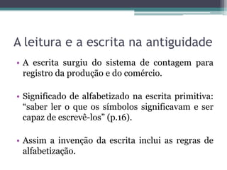 A leitura e a escrita na antiguidade
• A escrita surgiu do sistema de contagem para
registro da produção e do comércio.

• Significado de alfabetizado na escrita primitiva:
“saber ler o que os símbolos significavam e ser
capaz de escrevê-los” (p.16).
• Assim a invenção da escrita inclui as regras de
alfabetização.

 