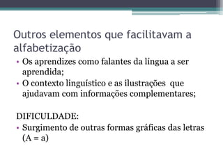 Outros elementos que facilitavam a
alfabetização
• Os aprendizes como falantes da língua a ser
aprendida;
• O contexto linguístico e as ilustrações que
ajudavam com informações complementares;
DIFICULDADE:
• Surgimento de outras formas gráficas das letras
(A = a)

 