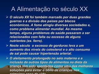 A Alimentação no século XX O século XX foi também marcado por duas grandes guerras e a divisão dos países por blocos económicos. A fome atingiu diversas sociedades e, como problema alimentar mundial. Ao mesmo tempo, alguns problemas de saúde passaram a ser relacionados com falta ou excesso de alguns nutrientes (ex. ferro).  Neste século  o excesso de gorduras leva a um aumento dos níveis do colesterol e o alto consumo de sal pode causar hipertensão arterial. O aleitamento prolongado no seio materno e a inclusão de outros tipos de alimentos na dieta da criança têm sido apontados como uma das melhores soluções para evitar o óbito de crianças nos primeiros anos de vida. 