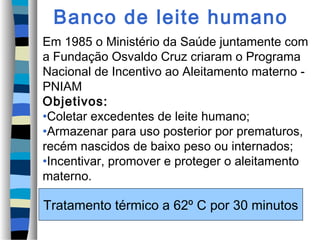 Banco de leite humano
Em 1985 o Ministério da Saúde juntamente com
a Fundação Osvaldo Cruz criaram o Programa
Nacional de Incentivo ao Aleitamento materno -
PNIAM
Objetivos:
•Coletar excedentes de leite humano;
•Armazenar para uso posterior por prematuros,
recém nascidos de baixo peso ou internados;
•Incentivar, promover e proteger o aleitamento
materno.
Tratamento térmico a 62º C por 30 minutos
 
