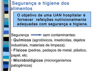 Segurança e higiene dos
alimentos
O objetivo de uma UAN hospitalar é
fornecer refeições nutricionalmente
adequadas com segurança e higiene.
Segurança sem contaminantes:
• Químicos (agrotóxicos, inseticidas, dejetos
industriais, materiais de limpeza);
• Físicos (pedras, pedaços de metal, plástico,
papel, etc.
• Microbiológicos (microrganismos
patogênicos)
 