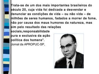 Trata-se de um dos mais importantes brasileiros do
século 20, cuja vida foi dedicada a desvendar e
denunciar as condições de vida – ou não vida – de
milhões de seres humanos, fadados a morrer de fome,
não por causa dos maus humores da natureza, mas
sim pelo resultado das relações
sociais,responsabilidade
pura e exclusiva da ação
política dos homens”.
Jornal da APROPUC-SP,
 