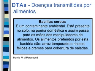 DTAs - Doenças transmitidas por
alimentos
Bacillus cereus
É um contaminante ambiental. Está presente
no solo, na poeira doméstica e assim passa
para as mãos dos manipuladores de
alimentos. Os alimentos preferidos por esta
bactéria são: arroz temperado e risotos,
feijões e cremes para cobertura de saladas.
Márcia M M Paranaguá
 