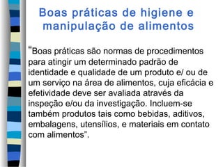 Boas práticas de higiene e
manipulação de alimentos
“Boas práticas são normas de procedimentos
para atingir um determinado padrão de
identidade e qualidade de um produto e/ ou de
um serviço na área de alimentos, cuja eficácia e
efetividade deve ser avaliada através da
inspeção e/ou da investigação. Incluem-se
também produtos tais como bebidas, aditivos,
embalagens, utensílios, e materiais em contato
com alimentos”.
 