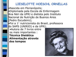 LIESELOTTE HOESCHL ORNELLAS
•Nascida em Florianópolis;
•Diplomada pela Escola de Enfermagem
Ana Néri da UFRJ e dietista pelo Instituto
Nacional de Nutrição de Buenos Aires
(Pedro Escudeiro);
•Foi a 1° nutricionista do Brasil, professora
do SAPS (UNIRIO) e da UFRJ;
•Autora de 7 livros entre
os mais importantes :
Técnica Dietética
Alimentação através
dos tempos
 
