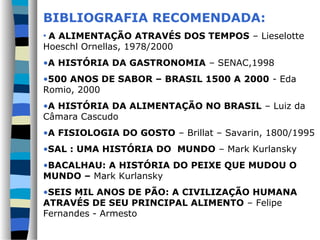 BIBLIOGRAFIA RECOMENDADA:
• A ALIMENTAÇÃO ATRAVÉS DOS TEMPOS – Lieselotte
Hoeschl Ornellas, 1978/2000
•A HISTÓRIA DA GASTRONOMIA – SENAC,1998
•500 ANOS DE SABOR – BRASIL 1500 A 2000 - Eda
Romio, 2000
•A HISTÓRIA DA ALIMENTAÇÃO NO BRASIL – Luiz da
Câmara Cascudo
•A FISIOLOGIA DO GOSTO – Brillat – Savarin, 1800/1995
•SAL : UMA HISTÓRIA DO MUNDO – Mark Kurlansky
•BACALHAU: A HISTÓRIA DO PEIXE QUE MUDOU O
MUNDO – Mark Kurlansky
•SEIS MIL ANOS DE PÃO: A CIVILIZAÇÃO HUMANA
ATRAVÉS DE SEU PRINCIPAL ALIMENTO – Felipe
Fernandes - Armesto
 