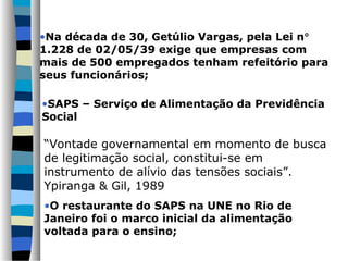 •SAPS – Serviço de Alimentação da Previdência
Social
“Vontade governamental em momento de busca
de legitimação social, constitui-se em
instrumento de alívio das tensões sociais”.
Ypiranga & Gil, 1989
•O restaurante do SAPS na UNE no Rio de
Janeiro foi o marco inicial da alimentação
voltada para o ensino;
•Na década de 30, Getúlio Vargas, pela Lei n°
1.228 de 02/05/39 exige que empresas com
mais de 500 empregados tenham refeitório para
seus funcionários;
 