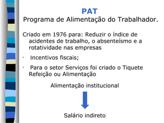 PAT
Programa de Alimentação do Trabalhador.
Criado em 1976 para: Reduzir o índice de
acidentes de trabalho, o absenteísmo e a
rotatividade nas empresas
• Incentivos fiscais;
• Para o setor Serviços foi criado o Tiquete
Refeição ou Alimentação
Alimentação institucional
Salário indireto
 