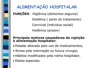 ALIMENTAÇÃO HOSPITALAR
FUNÇÕES: Higiênica (alimentos seguros)
Dietética ( parte do tratamento)
Convivial (individuo social)
Hedônica (prazer)
Principais motivos causadores da rejeição
à alimentação hospitalar:
• Paladar alterado pelo uso de medicamentos;
• Stress pela internação ou futura cirurgia;
• Hábitos modificados pela rotina hospitalar;
• Dietas especiais.
 