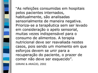 “As refeições consumidas em hospitais
pelos pacientes internados,
habitualmente, são analisadas
sensorialmente de maneira negativa.
Prioriza-se a terapêutica sem ser levado
em consideração o apelo sensorial,
muitas vezes indispensável para o
consumo de alimentos. A terapia
nutricional deve ser reavaliada nestes
casos, pois sendo um momento em que
esforços devem se unir para a
recuperação do paciente, o prazer de
comer não deve ser esquecido”.
GIRANI & ARAÚJO, 2002
 