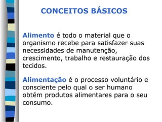 Alimento é todo o material que o
organismo recebe para satisfazer suas
necessidades de manutenção,
crescimento, trabalho e restauração dos
tecidos.
Alimentação é o processo voluntário e
consciente pelo qual o ser humano
obtém produtos alimentares para o seu
consumo.
CONCEITOS BÁSICOS
 