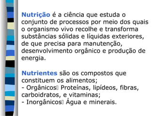 Nutrição é a ciência que estuda o
conjunto de processos por meio dos quais
o organismo vivo recolhe e transforma
substâncias sólidas e líquidas exteriores,
de que precisa para manutenção,
desenvolvimento orgânico e produção de
energia.
Nutrientes são os compostos que
constituem os alimentos;
- Orgânicos Proteínas, lipídeos, fibras,
carboidratos, e vitaminas;
- Inorgânicos Água e minerais.
 