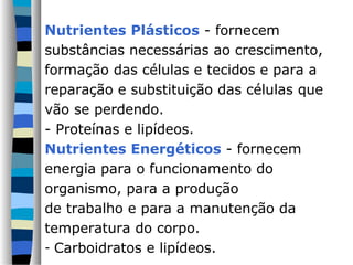 Nutrientes Plásticos - fornecem
substâncias necessárias ao crescimento,
formação das células e tecidos e para a
reparação e substituição das células que
vão se perdendo.
- Proteínas e lipídeos.
Nutrientes Energéticos - fornecem
energia para o funcionamento do
organismo, para a produção
de trabalho e para a manutenção da
temperatura do corpo.
- Carboidratos e lipídeos.
 