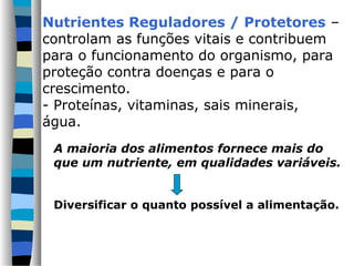 A maioria dos alimentos fornece mais do
que um nutriente, em qualidades variáveis.
Diversificar o quanto possível a alimentação.
Nutrientes Reguladores / Protetores –
controlam as funções vitais e contribuem
para o funcionamento do organismo, para
proteção contra doenças e para o
crescimento.
- Proteínas, vitaminas, sais minerais,
água.
 