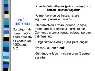 PRÉ –
HISTÓRIA
Da origem do
homem até o
aparecimento
da escrita em
4000 anos
A.C.
A sociedade nômade (pré - urbana) - o
homem coletor/caçador
•Alimentava-se de frutas, raízes,
legumes, peixes e caracóis;
•Desenvolveu armas (arpões, lanças,
redes, arcos e flechas) e armadilhas.
Começou a caçar renas, cabras, porcos,
galinhas, etc;
• Organizou-se em grupos para caçar;
•Passou a usar o sal;
•Dominou o fogo → carne crua X carne
assada
 