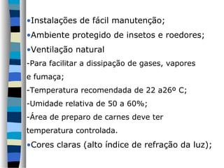 •Instalações de fácil manutenção;
•Ambiente protegido de insetos e roedores;
•Ventilação natural
-Para facilitar a dissipação de gases, vapores
e fumaça;
-Temperatura recomendada de 22 a26º C;
-Umidade relativa de 50 a 60%;
-Área de preparo de carnes deve ter
temperatura controlada.
•Cores claras (alto índice de refração da luz);
 